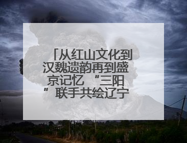 从红山文化到汉魏遗韵再到盛京记忆 “三阳”联手共绘辽宁文旅新图景