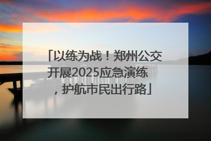 以练为战！郑州公交开展2025应急演练，护航市民出行路