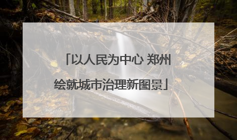 以人民为中心 郑州绘就城市治理新图景