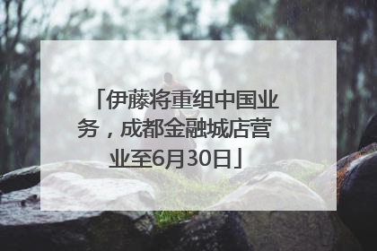伊藤将重组中国业务，成都金融城店营业至6月30日