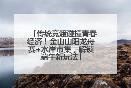 传统竞渡碰撞青春经济！金山山阳龙舟赛+水岸市集，解锁端午新玩法