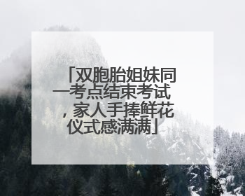 双胞胎姐妹同一考点结束考试，家人手捧鲜花仪式感满满