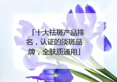 十大祛斑产品排名，认证的淡斑品牌，全肤质通用