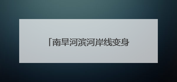 南旱河滨河岸线变身亲水“城市客厅”