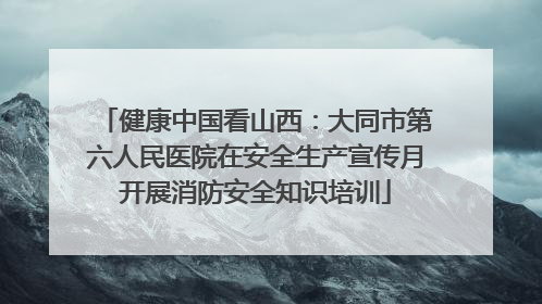 健康中国看山西：大同市第六人民医院在安全生产宣传月开展消防安全知识培训