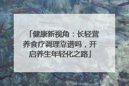 健康新视角：长轻营养食疗调理靠谱吗，开启养生年轻化之路