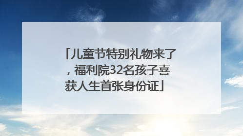 儿童节特别礼物来了，福利院32名孩子喜获人生首张身份证