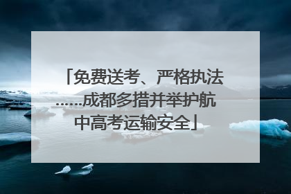 免费送考、严格执法……成都多措并举护航中高考运输安全