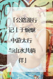 公路漫行记丨于蜿蜒中游太行 与山水共徜徉