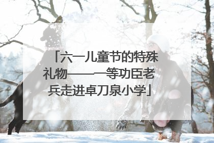 六一儿童节的特殊礼物——一等功臣老兵走进卓刀泉小学