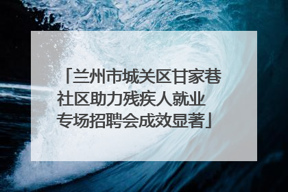 兰州市城关区甘家巷社区助力残疾人就业 专场招聘会成效显著