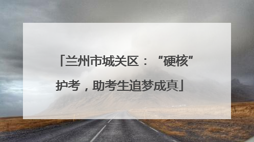 兰州市城关区：“硬核”护考，助考生追梦成真