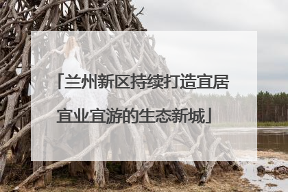 兰州新区持续打造宜居宜业宜游的生态新城
