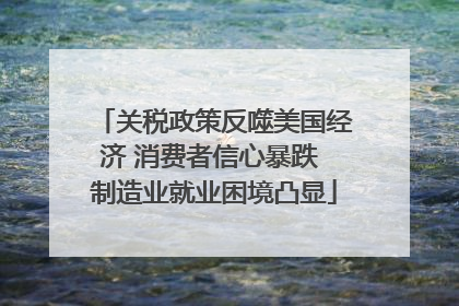 关税政策反噬美国经济 消费者信心暴跌 制造业就业困境凸显