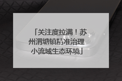 关注度拉满！苏州渭塘镇精准治理小流域生态环境