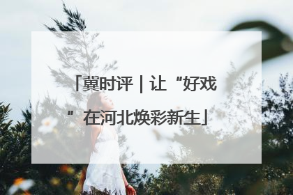 冀时评｜让“好戏”在河北焕彩新生
