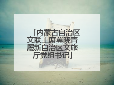内蒙古自治区文联主席冀晓青履新自治区文旅厅党组书记