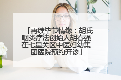 再续毕节情缘：胡氏咽炎疗法创始人胡春强在七星关区中医妇幼集团医院预约开诊
