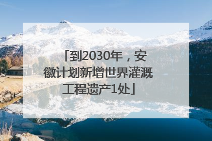 到2030年，安徽计划新增世界灌溉工程遗产1处