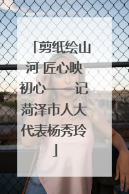 剪纸绘山河 匠心映初心——记菏泽市人大代表杨秀玲
