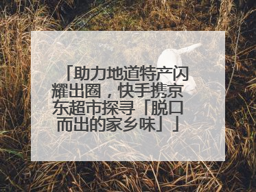 助力地道特产闪耀出圈，快手携京东超市探寻「脱口而出的家乡味」