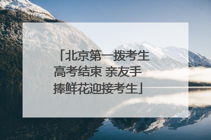 北京第一拨考生高考结束 亲友手捧鲜花迎接考生