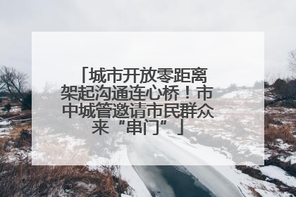 城市开放零距离 架起沟通连心桥！市中城管邀请市民群众来“串门”