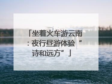 坐着火车游云南：夜行昼游体验“诗和远方”