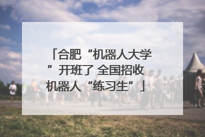 合肥“机器人大学”开班了 全国招收机器人“练习生”