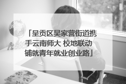 呈贡区吴家营街道携手云南师大 校地联动铺就青年就业创业路