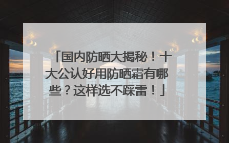 国内防晒大揭秘！十大公认好用防晒霜有哪些？这样选不踩雷！