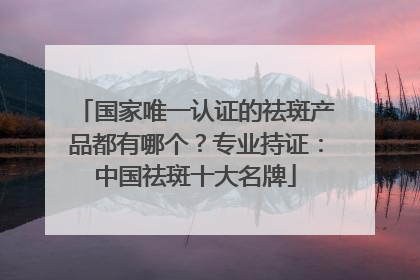 国家唯一认证的祛斑产品都有哪个？专业持证：中国祛斑十大名牌