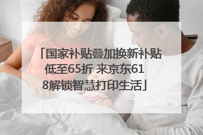 国家补贴叠加换新补贴低至65折 来京东618解锁智慧打印生活