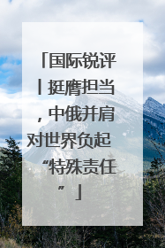 国际锐评丨挺膺担当，中俄并肩对世界负起“特殊责任”