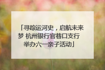 寻踪运河史，启航未来梦 杭州银行官巷口支行举办六一亲子活动