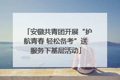 安徽共青团开展“护航青春 轻松备考”送服务下基层活动