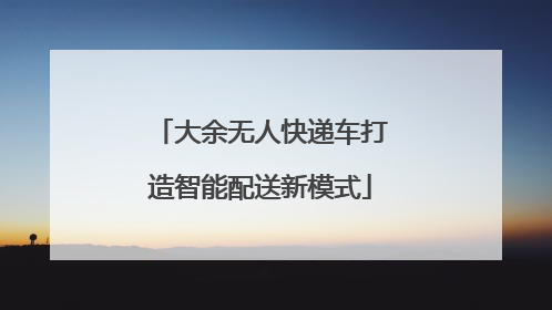 大余无人快递车打造智能配送新模式