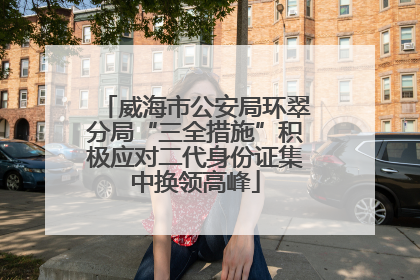 威海市公安局环翠分局“三全措施”积极应对二代身份证集中换领高峰
