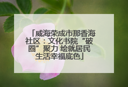 威海荣成市那香海社区：文化书院“破圈”聚力 绘就居民生活幸福底色