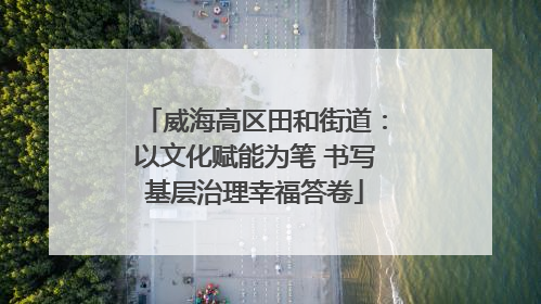 威海高区田和街道：以文化赋能为笔 书写基层治理幸福答卷