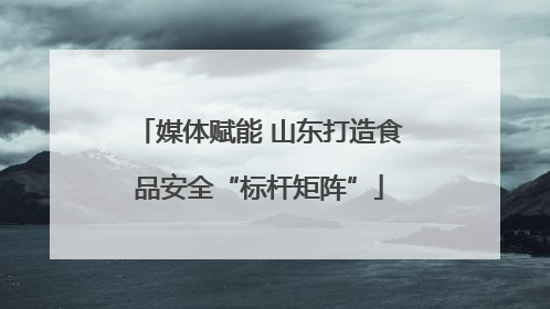 媒体赋能 山东打造食品安全“标杆矩阵”