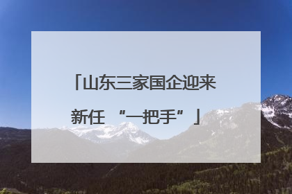 山东三家国企迎来新任 “一把手”