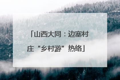 山西大同：边塞村庄“乡村游”热络