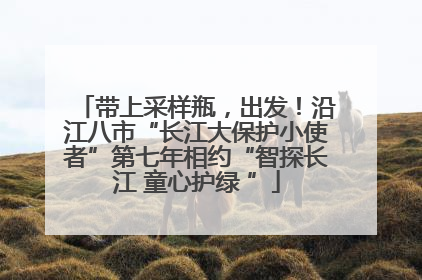 带上采样瓶，出发！沿江八市“长江大保护小使者”第七年相约“智探长江 童心护绿 ”