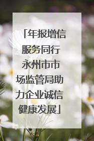 年报增信 服务同行 永州市市场监管局助力企业诚信健康发展