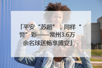 平安“苏超”，同样“警”彩——常州3.6万余名球迷畅享盛宴