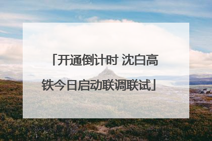 开通倒计时 沈白高铁今日启动联调联试