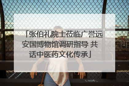 张伯礼院士莅临广誉远安国博物馆调研指导 共话中医药文化传承