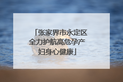 张家界市永定区全力护航高危孕产妇身心健康