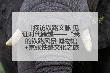 探访铁路文脉 见证时代跨越——“我的铁路风景·博物馆+京张铁路文化之旅”活动在京启动